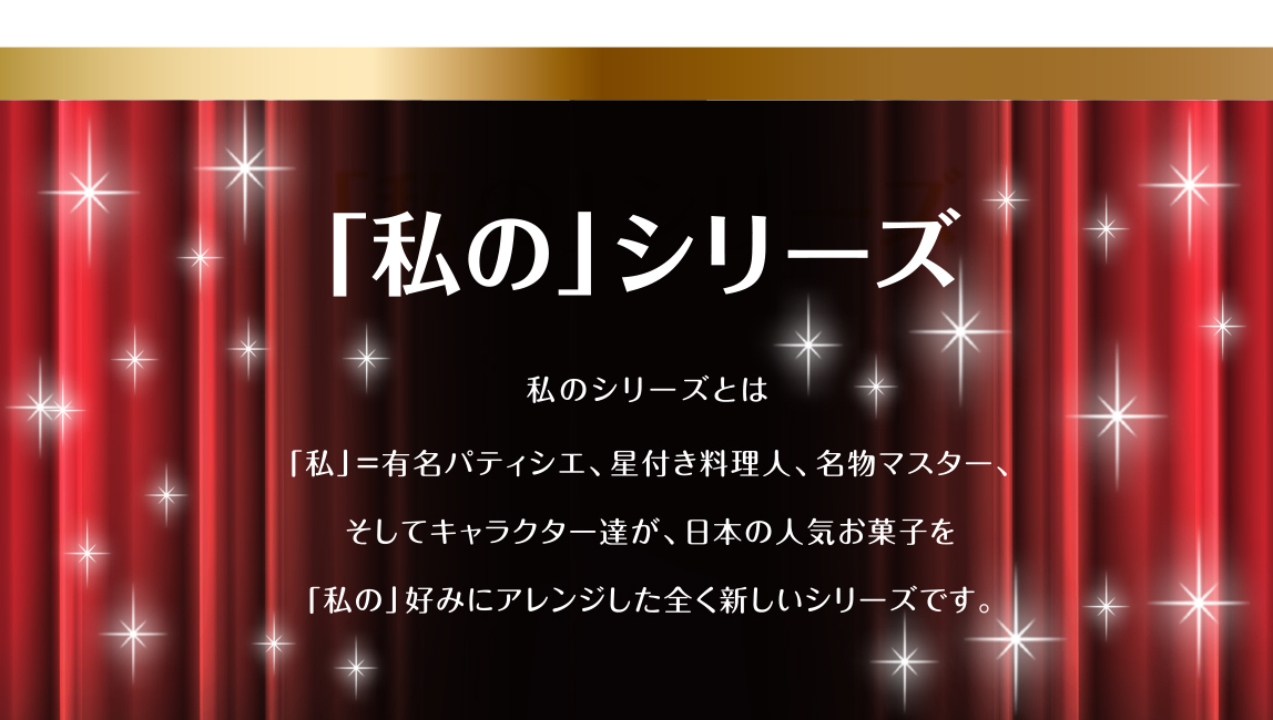 「私のシリーズ」私のシリーズとは 「私」=有名パティシエ、星付き料理人、名物マスター、そしてキャラクター達が、日本の人気お菓子を「私の」このみにアレンジした全く新しいシリーズです。